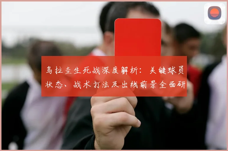 乌拉圭生死战深度解析:关键球员状态、战术打法及出线前景全面研判