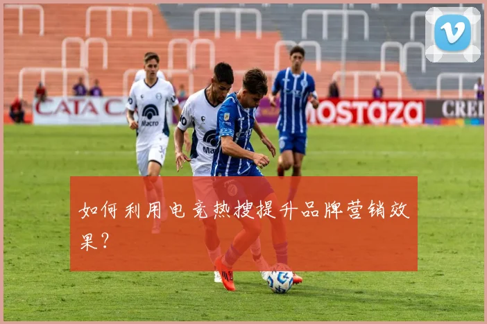 如何利用电竞热搜提升品牌营销效果？
