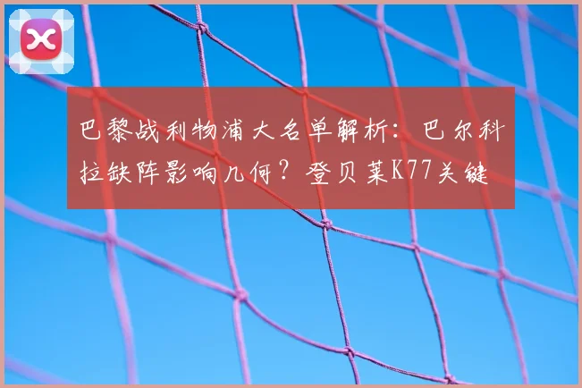 巴黎战利物浦大名单解析:巴尔科拉缺阵影响几何?登贝莱K77关键