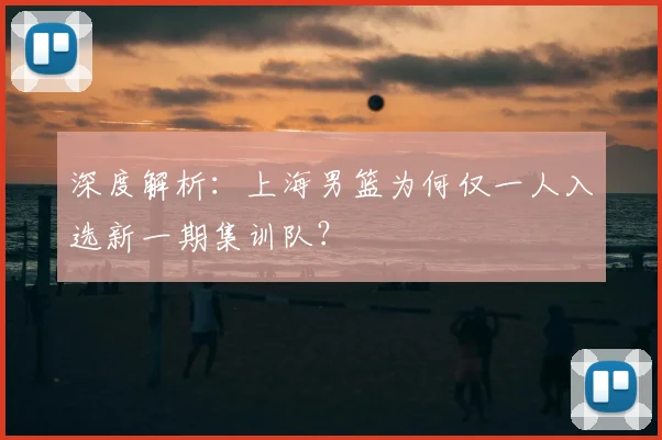 深度解析：上海男篮为何仅一人入选新一期集训队？