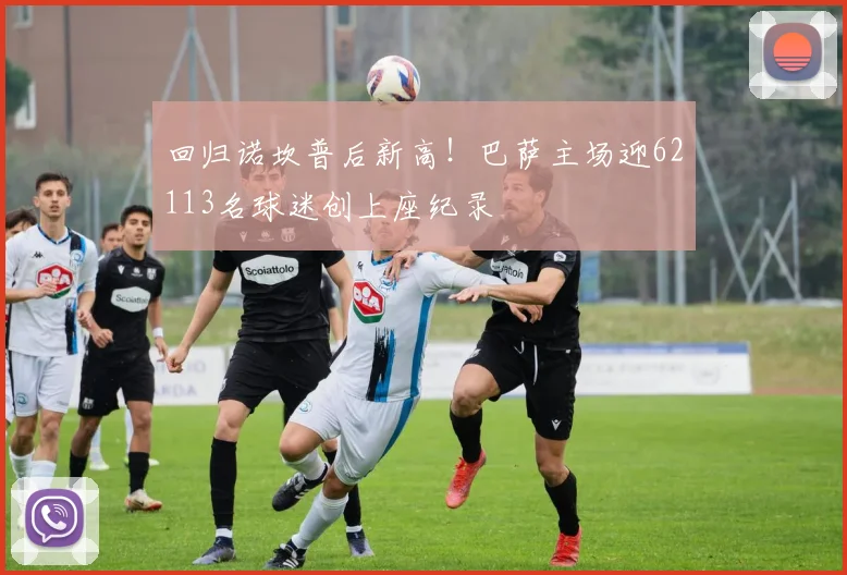 回归诺坎普后新高!巴萨主场迎62113名球迷创上座纪录