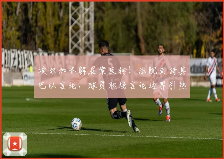 埃尔加齐解雇案反转！法院支持其巴以言论，球员职场言论边界引热议