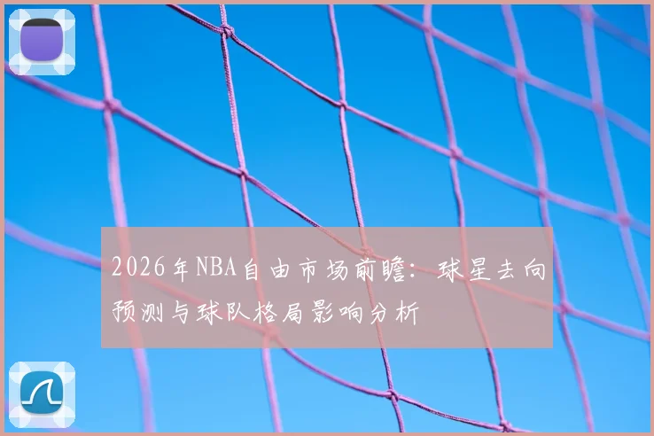 2026年NBA自由市场前瞻：球星去向预测与球队格局影响分析