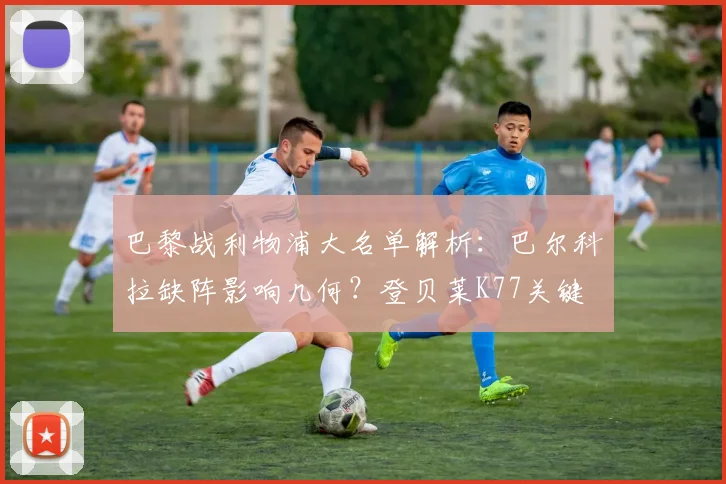 巴黎战利物浦大名单解析:巴尔科拉缺阵影响几何?登贝莱K77关键