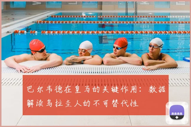巴尔韦德在皇马的关键作用：数据解读乌拉圭人的不可替代性