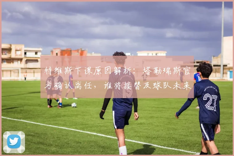 特维斯下课原因解析：塔勒瑞斯官方确认离任，谁将接替及球队未来影响