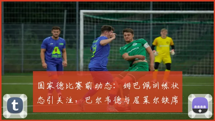 国家德比赛前动态:姆巴佩训练状态引关注,巴尔韦德与居莱尔缺席原因解析