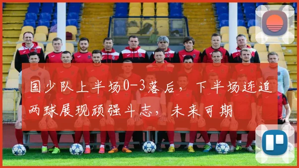 国少队上半场0-3落后，下半场连追两球展现顽强斗志，未来可期