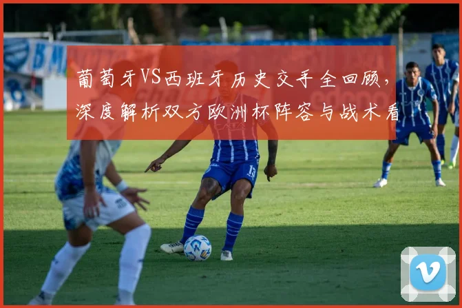 葡萄牙VS西班牙历史交手全回顾,深度解析双方欧洲杯阵容与战术看点