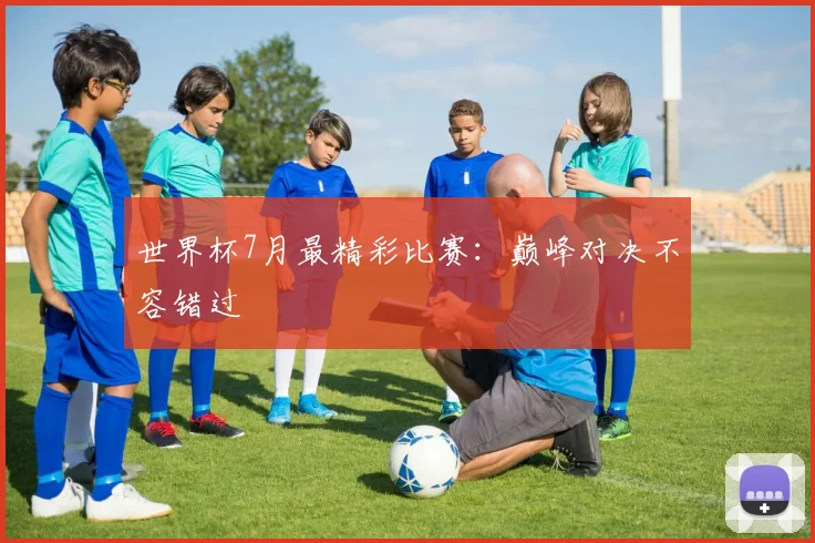 世界杯7月最精彩比赛：巅峰对决不容错过