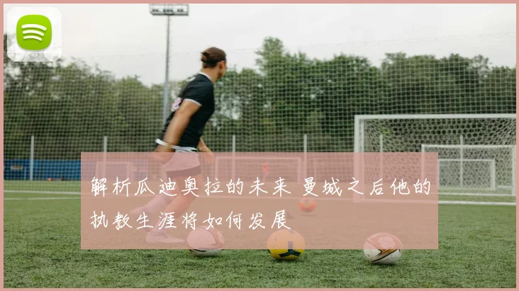 解析瓜迪奥拉的未来 曼城之后他的执教生涯将如何发展