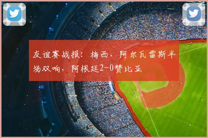 友谊赛战报：梅西、阿尔瓦雷斯半场双响，阿根廷2-0赞比亚