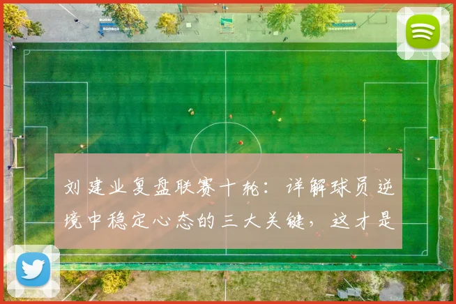 刘建业复盘联赛十轮:详解球员逆境中稳定心态的三大关键,这才是球队进步基石
