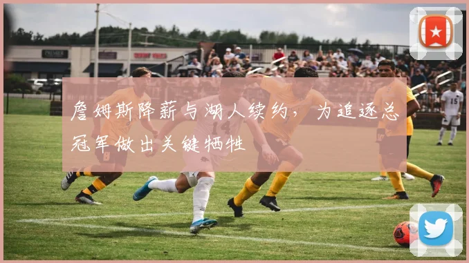 詹姆斯降薪与湖人续约,为追逐总冠军做出关键牺牲