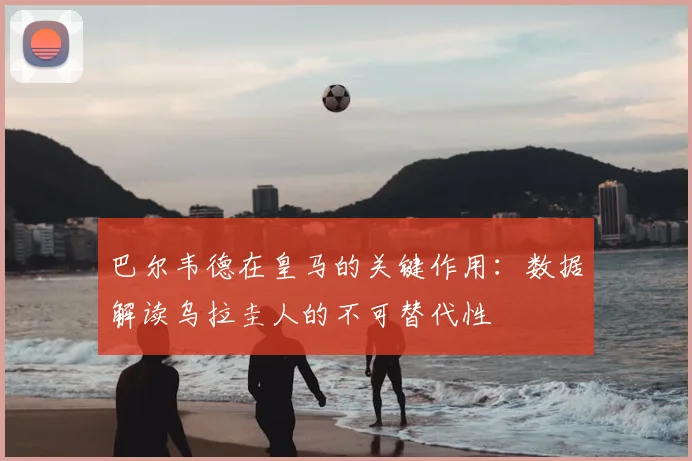巴尔韦德在皇马的关键作用:数据解读乌拉圭人的不可替代性